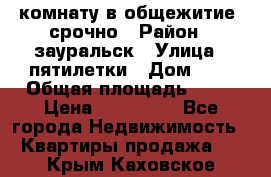 комнату в общежитие  срочно › Район ­ зауральск › Улица ­ пятилетки › Дом ­ 7 › Общая площадь ­ 12 › Цена ­ 200 000 - Все города Недвижимость » Квартиры продажа   . Крым,Каховское